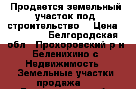 Продается земельный участок под строительство. › Цена ­ 300 000 - Белгородская обл., Прохоровский р-н, Беленихино с. Недвижимость » Земельные участки продажа   . Белгородская обл.